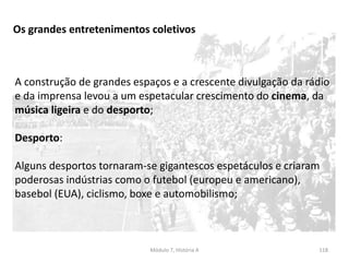 Módulo 7, História A 118
Os grandes entretenimentos coletivos
A construção de grandes espaços e a crescente divulgação da rádio
e da imprensa levou a um espetacular crescimento do cinema, da
música ligeira e do desporto;
Desporto:
Alguns desportos tornaram-se gigantescos espetáculos e criaram
poderosas indústrias como o futebol (europeu e americano),
basebol (EUA), ciclismo, boxe e automobilismo;
 