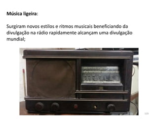 Módulo 7, História A 119
Música ligeira:
Surgiram novos estilos e ritmos musicais beneficiando da
divulgação na rádio rapidamente alcançam uma divulgação
mundial;
 