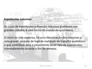 Módulo 7, História A 120
Espetáculos noturnos:
As casas de espetáculos e diversão noturnas proliferam nas
grandes cidades, é uma forma de evasão do quotidiano;
O ritmo de vida acelerou, há uma liberalização dos costumes e
uma grande vontade de fuga da realidade do trabalho quotidiano
o que contribuiu para o crescimento deste tipo de espetáculos,
nomeadamente durante o fim de semana;
 