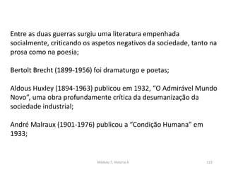 Módulo 7, História A 122
Entre as duas guerras surgiu uma literatura empenhada
socialmente, criticando os aspetos negativos da sociedade, tanto na
prosa como na poesia;
Bertolt Brecht (1899-1956) foi dramaturgo e poetas;
Aldous Huxley (1894-1963) publicou em 1932, “O Admirável Mundo
Novo”, uma obra profundamente crítica da desumanização da
sociedade industrial;
André Malraux (1901-1976) publicou a “Condição Humana” em
1933;
 