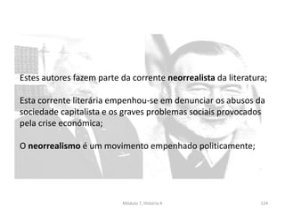 Módulo 7, História A 124
Estes autores fazem parte da corrente neorrealista da literatura;
Esta corrente literária empenhou-se em denunciar os abusos da
sociedade capitalista e os graves problemas sociais provocados
pela crise económica;
O neorrealismo é um movimento empenhado politicamente;
 