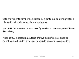Módulo 7, História A 125
Este movimento também se estendeu à pintura e surgem artistas e
obras de arte politicamente empenhadas;
Na URSS desenvolve-se uma arte figurativa e concreta, o Realismo
Socialista;
Após 1925, e passada a euforia criativa dos primeiros anos da
Revolução, o Estado Soviético, deixou de apoiar as vanguardas;
 