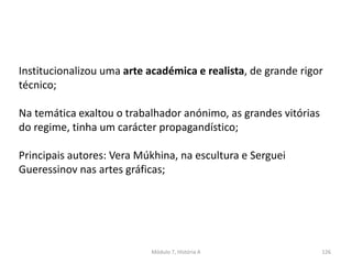 Módulo 7, História A 126
Institucionalizou uma arte académica e realista, de grande rigor
técnico;
Na temática exaltou o trabalhador anónimo, as grandes vitórias
do regime, tinha um carácter propagandístico;
Principais autores: Vera Múkhina, na escultura e Serguei
Gueressinov nas artes gráficas;
 