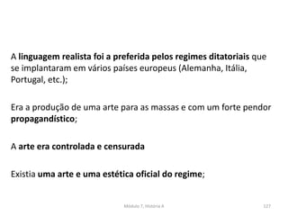 A linguagem realista foi a preferida pelos regimes ditatoriais que
se implantaram em vários países europeus (Alemanha, Itália,
Portugal, etc.);
Era a produção de uma arte para as massas e com um forte pendor
propagandístico;
A arte era controlada e censurada
Existia uma arte e uma estética oficial do regime;
Módulo 7, História A 127
 