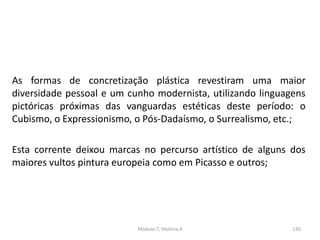 As formas de concretização plástica revestiram uma maior
diversidade pessoal e um cunho modernista, utilizando linguagens
pictóricas próximas das vanguardas estéticas deste período: o
Cubismo, o Expressionismo, o Pós-Dadaísmo, o Surrealismo, etc.;
Esta corrente deixou marcas no percurso artístico de alguns dos
maiores vultos pintura europeia como em Picasso e outros;
Módulo 7, História A 130
 