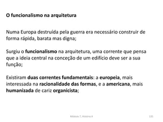 Módulo 7, História A 135
O funcionalismo na arquitetura
Numa Europa destruída pela guerra era necessário construir de
forma rápida, barata mas digna;
Surgiu o funcionalismo na arquitetura, uma corrente que pensa
que a ideia central na conceção de um edifício deve ser a sua
função;
Existiram duas correntes fundamentais: a europeia, mais
interessada na racionalidade das formas, e a americana, mais
humanizada de cariz organicista;
 