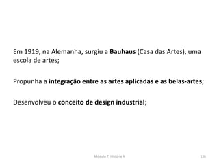 Em 1919, na Alemanha, surgiu a Bauhaus (Casa das Artes), uma
escola de artes;
Propunha a integração entre as artes aplicadas e as belas-artes;
Desenvolveu o conceito de design industrial;
Módulo 7, História A 136
 