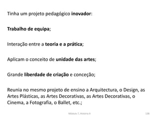 Módulo 7, História A 138
Tinha um projeto pedagógico inovador:
Trabalho de equipa;
Interação entre a teoria e a prática;
Aplicam o conceito de unidade das artes;
Grande liberdade de criação e conceção;
Reunia no mesmo projeto de ensino a Arquitectura, o Design, as
Artes Plásticas, as Artes Decorativas, as Artes Decorativas, o
Cinema, a Fotografia, o Ballet, etc.;
 