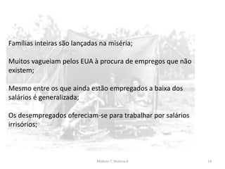 Módulo 7, História A 14
Famílias inteiras são lançadas na miséria;
Muitos vagueiam pelos EUA à procura de empregos que não
existem;
Mesmo entre os que ainda estão empregados a baixa dos
salários é generalizada;
Os desempregados ofereciam-se para trabalhar por salários
irrisórios;
 