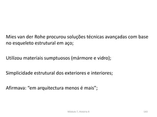 Mies van der Rohe procurou soluções técnicas avançadas com base
no esqueleto estrutural em aço;
Utilizou materiais sumptuosos (mármore e vidro);
Simplicidade estrutural dos exteriores e interiores;
Afirmava: “em arquitectura menos é mais”;
Módulo 7, História A 143
 