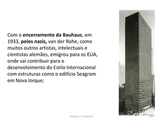 Com o encerramento da Bauhaus, em
1933, pelos nazis, van der Rohe, como
muitos outros artistas, intelectuais e
cientistas alemães, emigrou para os EUA,
onde vai contribuir para o
desenvolvimento do Estilo Internacional
com estruturas como o edifício Seagram
em Nova Iorque;
Módulo 7, História A 146
 