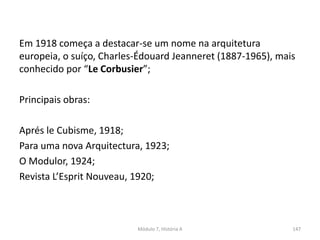Em 1918 começa a destacar-se um nome na arquitetura
europeia, o suíço, Charles-Édouard Jeanneret (1887-1965), mais
conhecido por “Le Corbusier”;
Principais obras:
Aprés le Cubisme, 1918;
Para uma nova Arquitectura, 1923;
O Modulor, 1924;
Revista L’Esprit Nouveau, 1920;
Módulo 7, História A 147
 