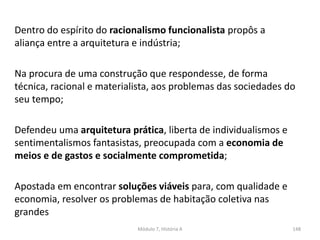 Dentro do espírito do racionalismo funcionalista propôs a
aliança entre a arquitetura e indústria;
Na procura de uma construção que respondesse, de forma
técnica, racional e materialista, aos problemas das sociedades do
seu tempo;
Defendeu uma arquitetura prática, liberta de individualismos e
sentimentalismos fantasistas, preocupada com a economia de
meios e de gastos e socialmente comprometida;
Apostada em encontrar soluções viáveis para, com qualidade e
economia, resolver os problemas de habitação coletiva nas
grandes
Módulo 7, História A 148
 