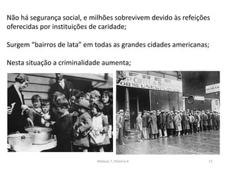 Módulo 7, História A 15
Não há segurança social, e milhões sobrevivem devido às refeições
oferecidas por instituições de caridade;
Surgem “bairros de lata” em todas as grandes cidades americanas;
Nesta situação a criminalidade aumenta;
 
