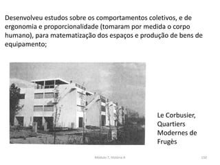 Le Corbusier,
Quartiers
Modernes de
Frugès
Desenvolveu estudos sobre os comportamentos coletivos, e de
ergonomia e proporcionalidade (tomaram por medida o corpo
humano), para matematização dos espaços e produção de bens de
equipamento;
Módulo 7, História A 150
 