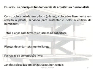 Enunciou os princípios fundamentais da arquitetura funcionalista:
Construção apoiada em pilotis (pilares), colocados livremente em
relação à planta, servindo para sustentar e isolar o edifício de
humidades;
Tetos planos com terraços e jardins na cobertura;
Plantas de andar totalmente livres;
Fachadas de composição livre;
Janelas colocadas em longas faixas horizontais;
Módulo 7, História A 152
 
