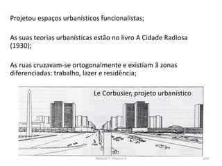 Projetou espaços urbanísticos funcionalistas;
As suas teorias urbanísticas estão no livro A Cidade Radiosa
(1930);
As ruas cruzavam-se ortogonalmente e existiam 3 zonas
diferenciadas: trabalho, lazer e residência;
Le Corbusier, projeto urbanístico
Módulo 7, História A 154
 