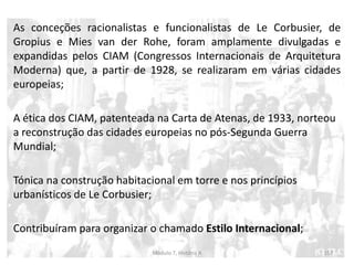 As conceções racionalistas e funcionalistas de Le Corbusier, de
Gropius e Mies van der Rohe, foram amplamente divulgadas e
expandidas pelos CIAM (Congressos Internacionais de Arquitetura
Moderna) que, a partir de 1928, se realizaram em várias cidades
europeias;
A ética dos CIAM, patenteada na Carta de Atenas, de 1933, norteou
a reconstrução das cidades europeias no pós-Segunda Guerra
Mundial;
Tónica na construção habitacional em torre e nos princípios
urbanísticos de Le Corbusier;
Contribuíram para organizar o chamado Estilo Internacional;
Módulo 7, História A 157
 