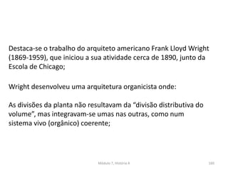 Destaca-se o trabalho do arquiteto americano Frank Lloyd Wright
(1869-1959), que iniciou a sua atividade cerca de 1890, junto da
Escola de Chicago;
Wright desenvolveu uma arquitetura organicista onde:
As divisões da planta não resultavam da “divisão distributiva do
volume”, mas integravam-se umas nas outras, como num
sistema vivo (orgânico) coerente;
Módulo 7, História A 160
 