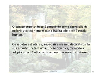 O espaço arquitetónico é concebido como expressão da
própria vida do homem que o habita, obedece à escala
humana;
Os aspetos estruturais, espaciais e mesmo decorativos da
sua arquitetura têm uma função orgânica, de modo a
adaptarem-se à vida como organismos vivos da natureza;
Módulo 7, História A 162
 