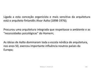 Ligada a esta conceção organicista e mais sensitiva da arquitetura
está o arquiteto finlandês Alvar Aalto (1898-1976);
Procurou uma arquitetura integrada que respeitasse o ambiente e as
“necessidades psicológicas” do Homem;
As ideias de Aalto dominaram toda a escola nórdica de arquitetura,
nos anos 50, exerceu importante influência noutros países da
Europa;
Módulo 7, História A 166
 