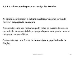 Módulo 7, História A 168
2.4.3 A cultura e o desporto ao serviço dos Estados
As ditaduras utilizaram a cultura e o desporto como forma de
fazerem propaganda do regime;
O desporto, cada vez mais divulgado entre as massas, tornou-se
um veículo fundamental de propaganda para os regimes, mesmo
nos países democráticos;
O desporto era uma forma de demonstrar a superioridade da
Nação;
 