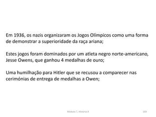 Módulo 7, História A 169
Em 1936, os nazis organizaram os Jogos Olímpicos como uma forma
de demonstrar a superioridade da raça ariana;
Estes jogos foram dominados por um atleta negro norte-americano,
Jesse Owens, que ganhou 4 medalhas de ouro;
Uma humilhação para Hitler que se recusou a comparecer nas
cerimónias de entrega de medalhas a Owen;
 