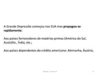 Módulo 7, História A 17
A Grande Depressão começou nos EUA mas propagou-se
rapidamente:
Aos países fornecedores de matérias-primas (América do Sul,
Austrália , Índia, etc.;
Aos países dependentes do crédito americano: Alemanha, Áustria;
 