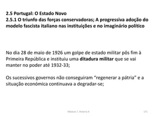 Módulo 7, História A 171
2.5 Portugal: O Estado Novo
2.5.1 O triunfo das forças conservadoras; A progressiva adoção do
modelo fascista italiano nas instituições e no imaginário político
No dia 28 de maio de 1926 um golpe de estado militar pôs fim à
Primeira República e instituiu uma ditadura militar que se vai
manter no poder até 1932-33;
Os sucessivos governos não conseguiram “regenerar a pátria” e a
situação económica continuava a degradar-se;
 