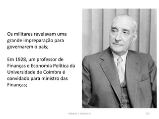Módulo 7, História A 172
Os militares revelavam uma
grande impreparação para
governarem o país;
Em 1928, um professor de
Finanças e Economia Política da
Universidade de Coimbra é
convidado para ministro das
Finanças;
 