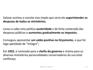 Módulo 7, História A 173
Salazar aceitou o convite mas impôs que seria ele superintender as
despesas de todos os ministérios;
Levou a cabo uma política austeridade e de forte contenção das
despesas públicas e aumentou gradualmente os impostos;
Conseguiu apresentar um saldo positivo no Orçamento, o que foi
logo apelidado de “milagre”;
Em 1932, é nomeado para a chefia do governo e chama para os
diversos ministérios personalidades conservadoras da sua total
confiança;
 