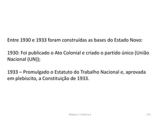 Módulo 7, História A 174
Entre 1930 e 1933 foram construídas as bases do Estado Novo:
1930: Foi publicado o Ato Colonial e criado o partido único (União
Nacional (UN));
1933 – Promulgado o Estatuto do Trabalho Nacional e, aprovada
em plebiscito, a Constituição de 1933.
 