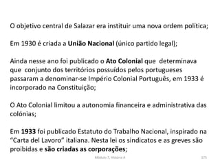 Módulo 7, História A 175
O objetivo central de Salazar era instituir uma nova ordem política;
Em 1930 é criada a União Nacional (único partido legal);
Ainda nesse ano foi publicado o Ato Colonial que determinava
que conjunto dos territórios possuídos pelos portugueses
passaram a denominar-se Império Colonial Português, em 1933 é
incorporado na Constituição;
O Ato Colonial limitou a autonomia financeira e administrativa das
colónias;
Em 1933 foi publicado Estatuto do Trabalho Nacional, inspirado na
“Carta del Lavoro” italiana. Nesta lei os sindicatos e as greves são
proibidas e são criadas as corporações;
 