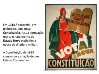 Módulo 7, História A 176
Em 1933 é aprovada, em
plebiscito, uma nova
Constituição. A sua aprovação
marca o nascimento do
Estado Novo e põe fim à
época da ditadura militar;
A Constituição de 1933
consagrou a criação de um
Estado Corporativo;
 
