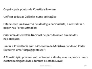 Módulo 7, História A 177
Os principais pontos da Constituição eram:
Unificar todas as Colónias numa só Nação;
Estabelecer um Governo de ideologia nacionalista, e centralizar o
poder nas Forças Armadas;
Criar uma Assembleia Nacional de partido único em moldes
nacionalistas;
Juntar a Presidência com o Conselho de Ministros dando ao Poder
Executivo uma "força gigantesca";
A Constituição previa o voto universal e direto, mas na prática nunca
existiram eleições livres durante o Estado Novo;
 