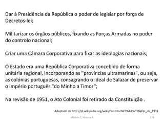 Módulo 7, História A 178
Dar à Presidência da República o poder de legislar por força de
Decretos-lei;
Militarizar os órgãos públicos, fixando as Forças Armadas no poder
do controlo nacional;
Criar uma Câmara Corporativa para fixar as ideologias nacionais;
O Estado era uma República Corporativa concebido de forma
unitária regional, incorporando as "províncias ultramarinas", ou seja,
as colónias portuguesas, consagrando o ideal de Salazar de preservar
o império português "do Minho a Timor“;
Na revisão de 1951, o Ato Colonial foi retirado da Constituição .
Adaptado de http://pt.wikipedia.org/wiki/Constitui%C3%A7%C3%A3o_de_1933
 