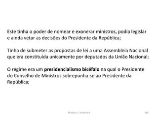 Módulo 7, História A 180
Este tinha o poder de nomear e exonerar ministros, podia legislar
e ainda vetar as decisões do Presidente da República;
Tinha de submeter as propostas de lei a uma Assembleia Nacional
que era constituída unicamente por deputados da União Nacional;
O regime era um presidencialismo bicéfalo na qual o Presidente
do Conselho de Ministros sobrepunha-se ao Presidente da
República;
 
