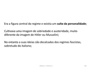 Módulo 7, História A 182
Era a figura central do regime e existia um culto da personalidade;
Cultivava uma imagem de sobriedade e austeridade, muito
diferente da imagem de Hitler ou Mussolini;
No entanto a suas ideias são decalcadas dos regimes fascistas,
sobretudo do italiano;
 