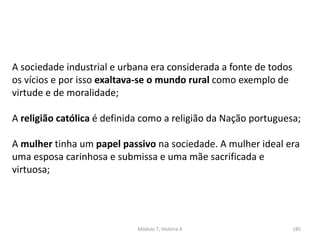 Módulo 7, História A 185
A sociedade industrial e urbana era considerada a fonte de todos
os vícios e por isso exaltava-se o mundo rural como exemplo de
virtude e de moralidade;
A religião católica é definida como a religião da Nação portuguesa;
A mulher tinha um papel passivo na sociedade. A mulher ideal era
uma esposa carinhosa e submissa e uma mãe sacrificada e
virtuosa;
 