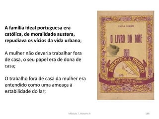 Módulo 7, História A 188
A família ideal portuguesa era
católica, de moralidade austera,
repudiava os vícios da vida urbana;
A mulher não deveria trabalhar fora
de casa, o seu papel era de dona de
casa;
O trabalho fora de casa da mulher era
entendido como uma ameaça à
estabilidade do lar;
 