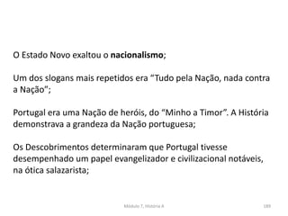 Módulo 7, História A 189
O Estado Novo exaltou o nacionalismo;
Um dos slogans mais repetidos era “Tudo pela Nação, nada contra
a Nação”;
Portugal era uma Nação de heróis, do “Minho a Timor”. A História
demonstrava a grandeza da Nação portuguesa;
Os Descobrimentos determinaram que Portugal tivesse
desempenhado um papel evangelizador e civilizacional notáveis,
na ótica salazarista;
 