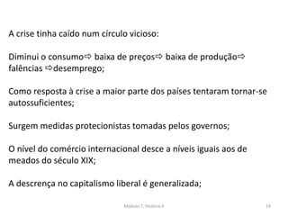 Módulo 7, História A 19
A crise tinha caído num círculo vicioso:
Diminui o consumo baixa de preços baixa de produção
falências desemprego;
Como resposta à crise a maior parte dos países tentaram tornar-se
autossuficientes;
Surgem medidas protecionistas tomadas pelos governos;
O nível do comércio internacional desce a níveis iguais aos de
meados do século XIX;
A descrença no capitalismo liberal é generalizada;
 