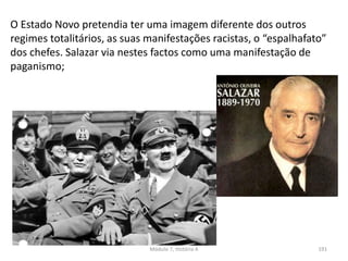 Módulo 7, História A 191
O Estado Novo pretendia ter uma imagem diferente dos outros
regimes totalitários, as suas manifestações racistas, o “espalhafato”
dos chefes. Salazar via nestes factos como uma manifestação de
paganismo;
 