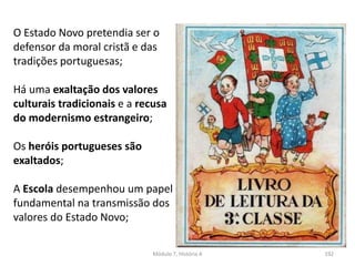 Módulo 7, História A 192
O Estado Novo pretendia ser o
defensor da moral cristã e das
tradições portuguesas;
Há uma exaltação dos valores
culturais tradicionais e a recusa
do modernismo estrangeiro;
Os heróis portugueses são
exaltados;
A Escola desempenhou um papel
fundamental na transmissão dos
valores do Estado Novo;
 