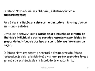 Módulo 7, História A 193
O Estado Novo afirma-se antiliberal, antidemocrático e
antiparlamentar;
Para Salazar a Nação era vista como um todo e não um grupo de
indivíduos isolados;
Dessa ideia derivava que a Nação se sobrepunha ao direitos de
liberdade individual e que os partidos representavam ideias de
grupos de indivíduos e por isso era contrário aos interesses da
nação;
O Estado Novo era contra a separação dos poderes do Estado
(executivo, judicial e legislativo) e via num poder executivo forte a
garantia da existência de um Estado forte e autoritário;
 