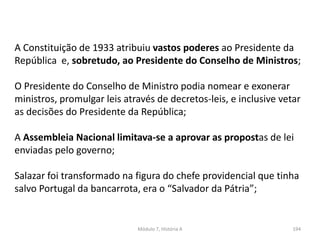 Módulo 7, História A 194
A Constituição de 1933 atribuiu vastos poderes ao Presidente da
República e, sobretudo, ao Presidente do Conselho de Ministros;
O Presidente do Conselho de Ministro podia nomear e exonerar
ministros, promulgar leis através de decretos-leis, e inclusive vetar
as decisões do Presidente da República;
A Assembleia Nacional limitava-se a aprovar as propostas de lei
enviadas pelo governo;
Salazar foi transformado na figura do chefe providencial que tinha
salvo Portugal da bancarrota, era o “Salvador da Pátria”;
 