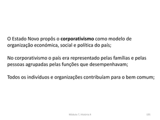 Módulo 7, História A 195
O Estado Novo propôs o corporativismo como modelo de
organização económica, social e política do país;
No corporativismo o país era representado pelas famílias e pelas
pessoas agrupadas pelas funções que desempenhavam;
Todos os indivíduos e organizações contribuíam para o bem comum;
 