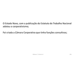 Módulo 7, História A 196
O Estado Novo, com a publicação do Estatuto do Trabalho Nacional
adotou o corporativismo;
Foi criada a Câmara Corporativa que tinha funções consultivas;
 