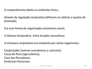 Módulo 7, História A 198
O corporativismo aboliu os sindicatos livres;
Através da regulação corporativa definiam-se salários e quotas de
produção;
Era uma forma de organização económico-social;
A Câmara Corporativa tinha funções consultivas;
A estrutura corporativa era composta por vários organismos:
Corporações (setores económicos e culturais);
Casas do Povo (agricultores);
Casa dos Pescadores;
Sindicatos Nacionais;
 