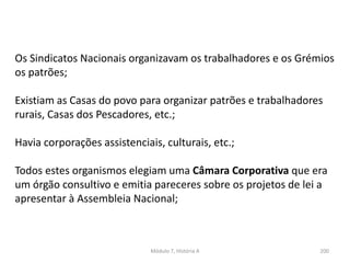Módulo 7, História A 200
Os Sindicatos Nacionais organizavam os trabalhadores e os Grémios
os patrões;
Existiam as Casas do povo para organizar patrões e trabalhadores
rurais, Casas dos Pescadores, etc.;
Havia corporações assistenciais, culturais, etc.;
Todos estes organismos elegiam uma Câmara Corporativa que era
um órgão consultivo e emitia pareceres sobre os projetos de lei a
apresentar à Assembleia Nacional;
 